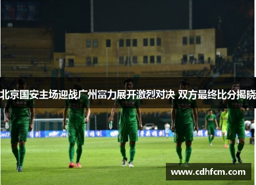北京国安主场迎战广州富力展开激烈对决 双方最终比分揭晓