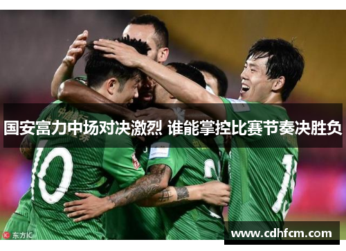 国安富力中场对决激烈 谁能掌控比赛节奏决胜负
