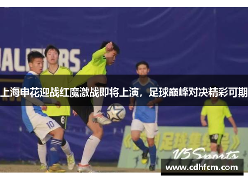 上海申花迎战红魔激战即将上演，足球巅峰对决精彩可期