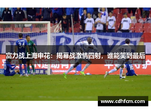 富力战上海申花：揭幕战激情四射，谁能笑到最后