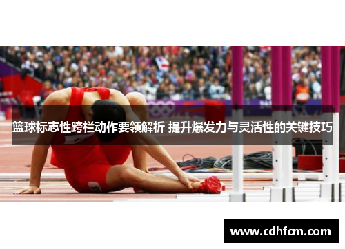 篮球标志性跨栏动作要领解析 提升爆发力与灵活性的关键技巧